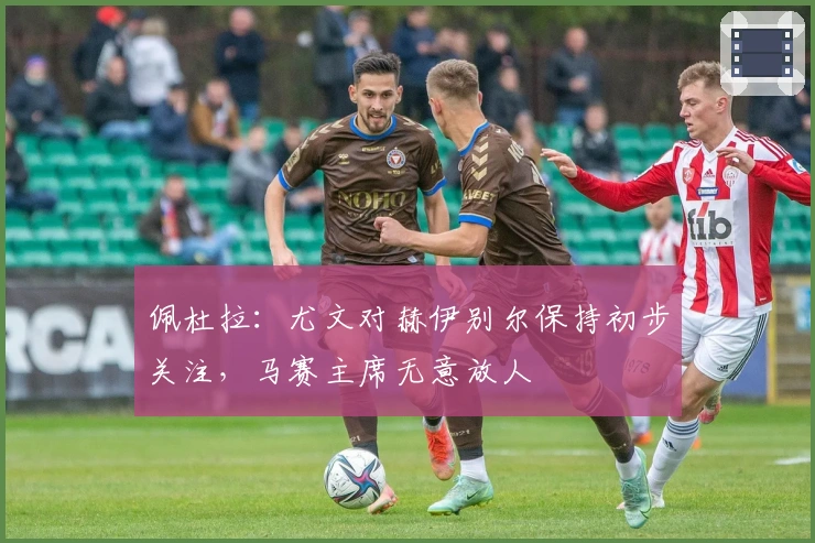 佩杜拉：尤文对赫伊别尔保持初步关注，马赛主席无意放人