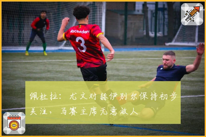 佩杜拉：尤文对赫伊别尔保持初步关注，马赛主席无意放人