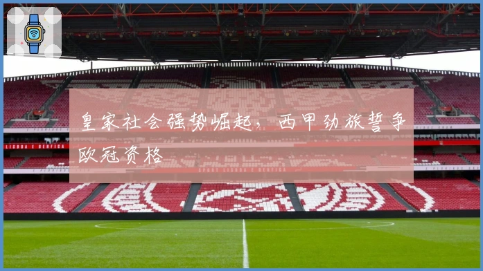 皇家社会强势崛起，西甲劲旅誓争欧冠资格