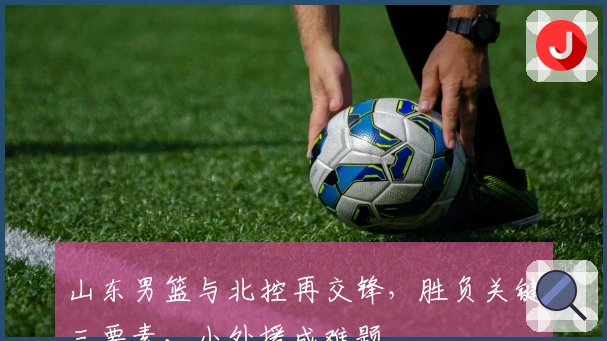 山东男篮与北控再交锋，胜负关键三要素，小外援成难题