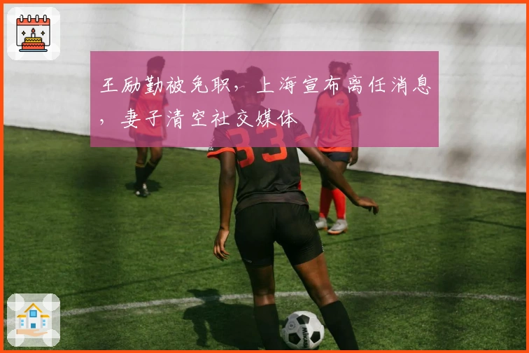 王励勤被免职，上海宣布离任消息，妻子清空社交媒体