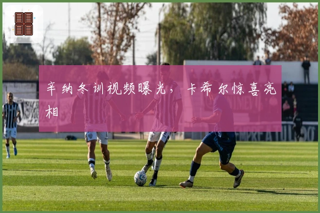 辛纳冬训视频曝光，卡希尔惊喜亮相