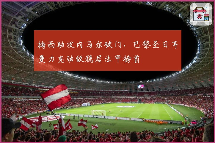 梅西助攻内马尔破门,巴黎圣日耳曼力克劲敌稳居法甲榜首