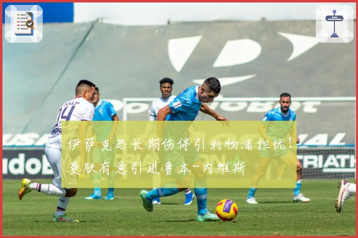 伊萨克恐长期伤停引利物浦担忧！曼联有意引进鲁本-内维斯