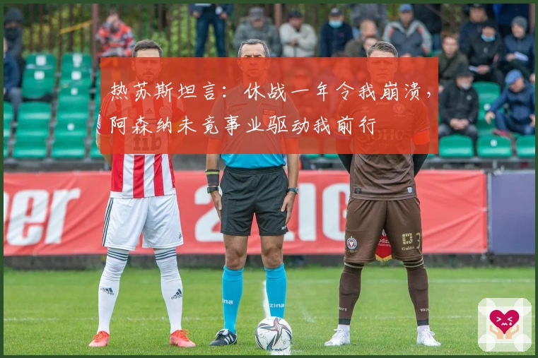 热苏斯坦言：休战一年令我崩溃，阿森纳未竟事业驱动我前行