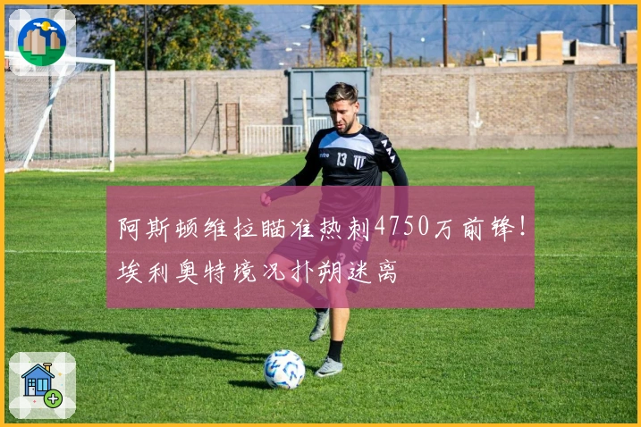 阿斯顿维拉瞄准热刺4750万前锋！埃利奥特境况扑朔迷离